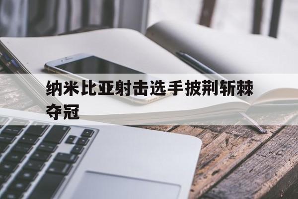 澳客网页版-纳米比亚射击选手披荆斩棘夺冠的简单介绍